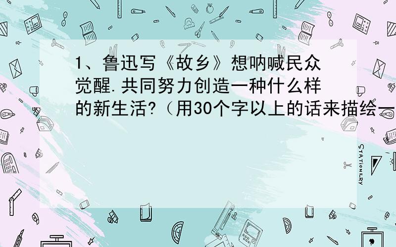 1、鲁迅写《故乡》想呐喊民众觉醒.共同努力创造一种什么样的新生活?（用30个字以上的话来描绘一下）2、学了《我的叔叔于勒》,你会发现莫泊桑通过描写人物的语言、神态、动作来揭示人