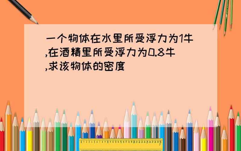 一个物体在水里所受浮力为1牛,在酒精里所受浮力为0.8牛,求该物体的密度