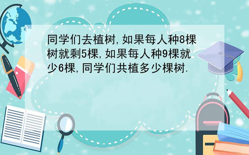 同学们去植树,如果每人种8棵树就剩5棵,如果每人种9棵就少6棵,同学们共植多少棵树.