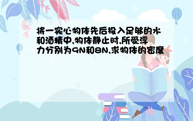 将一实心物体先后投入足够的水和酒精中,物体静止时,所受浮力分别为9N和8N,求物体的密度