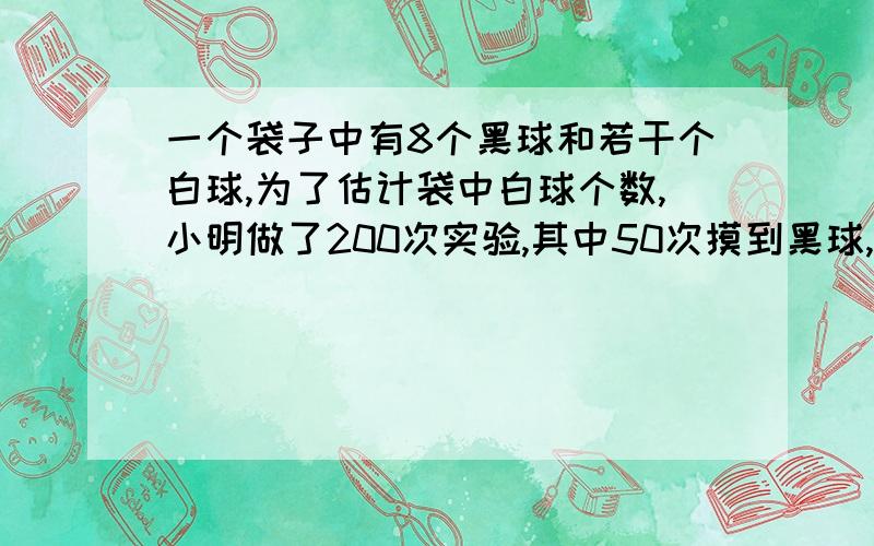 一个袋子中有8个黑球和若干个白球,为了估计袋中白球个数,小明做了200次实验,其中50次摸到黑球,则袋中有几个白球?