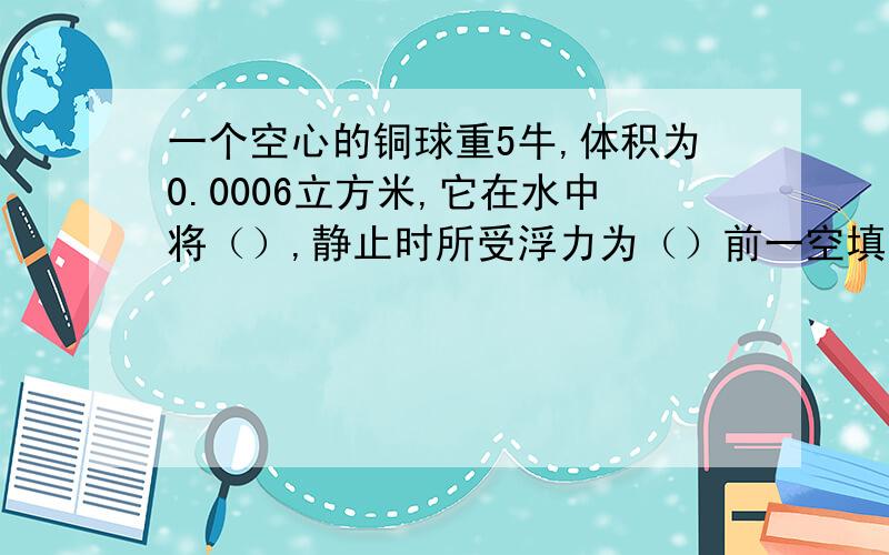 一个空心的铜球重5牛,体积为0.0006立方米,它在水中将（）,静止时所受浮力为（）前一空填“上浮”“下沉”或“悬浮”