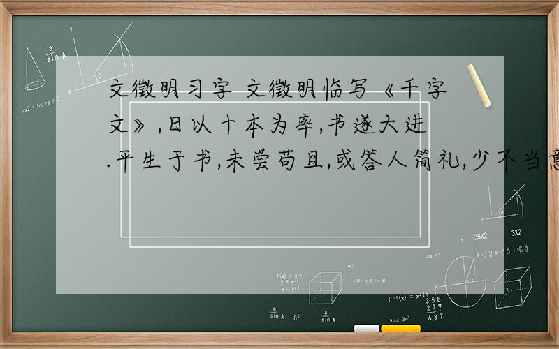 文徵明习字 文徵明临写《千字文》,日以十本为率,书遂大进.平生于书,未尝苟且,或答人简礼,少不当意,必再三易之不厌.故愈老而愈益精妙.日以十本为率 { 率：} 书遂大进{遂：} 平生于书{书：