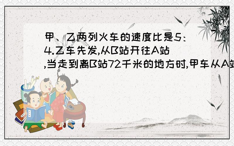 甲、乙两列火车的速度比是5：4.乙车先发,从B站开往A站,当走到离B站72千米的地方时,甲车从A站出发往B站,两列火车相遇的地方离A、B两站距离的比是3：4,那么A、B两站之间的距离为多少千米?