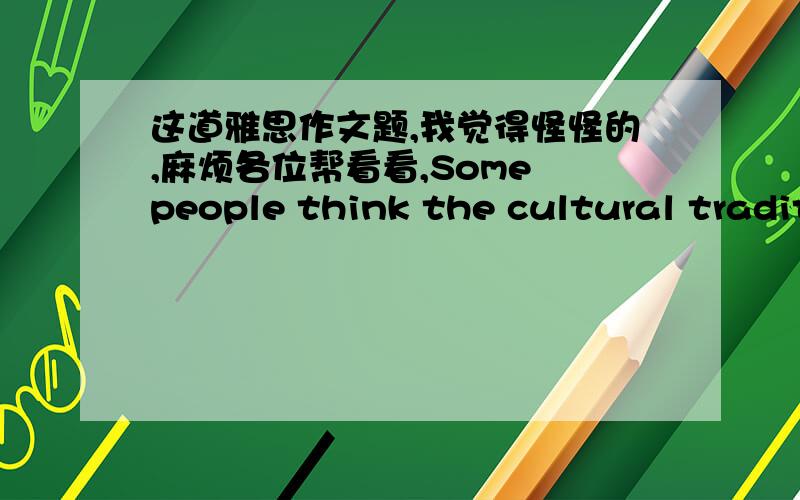 这道雅思作文题,我觉得怪怪的,麻烦各位帮看看,Some people think the cultural traditions may be destroyed whenthey are used as money-making attractions aimed to tourists.Othersbelieve in the only way it can be remained in the world.