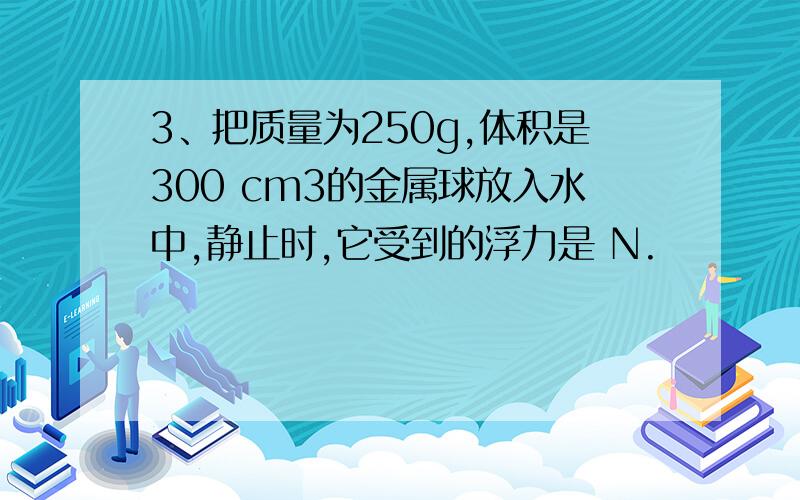 3、把质量为250g,体积是300 cm3的金属球放入水中,静止时,它受到的浮力是 N.