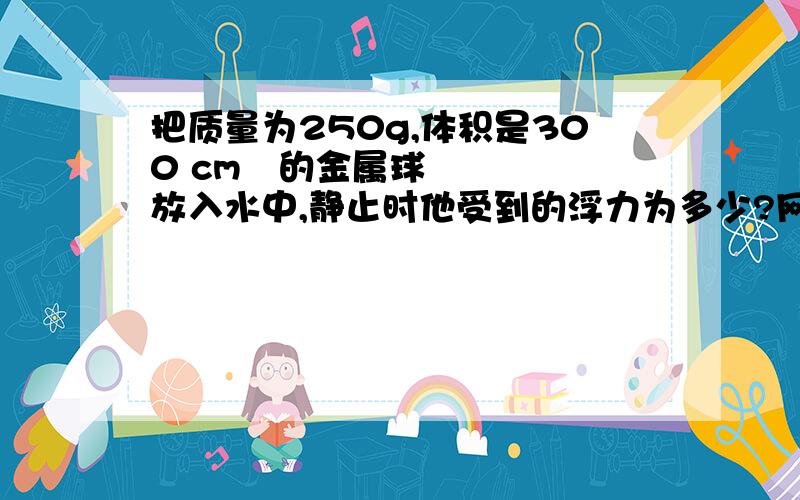 把质量为250g,体积是300 cm³的金属球放入水中,静止时他受到的浮力为多少?网上很多都是求出密度,但是题目没有给出金属球是空心还是实心啊