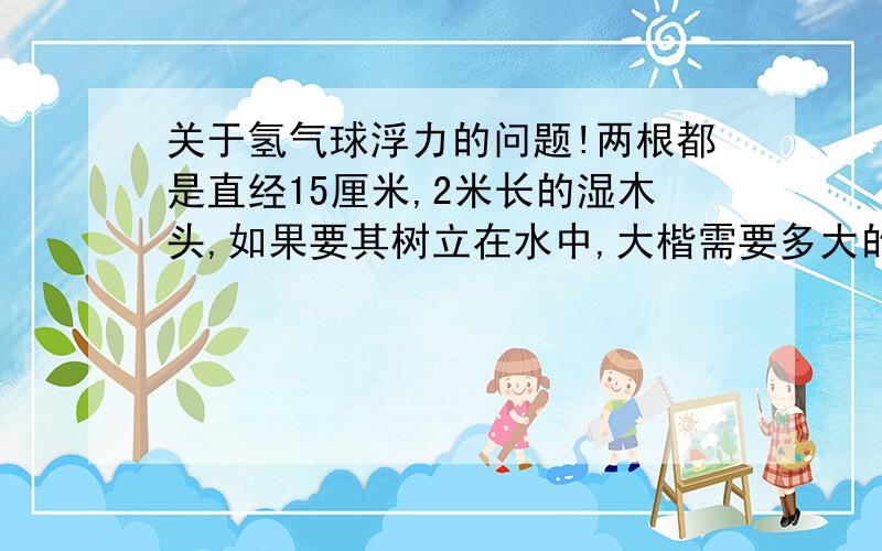 关于氢气球浮力的问题!两根都是直经15厘米,2米长的湿木头,如果要其树立在水中,大楷需要多大的氢气球?（木头侵如说水里的部分不能超过50厘米）