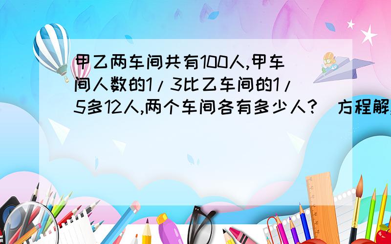 甲乙两车间共有100人,甲车间人数的1/3比乙车间的1/5多12人,两个车间各有多少人?（方程解,要过）