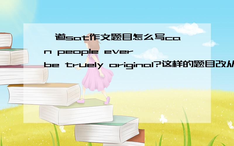 一道sat作文题目怎么写can people ever be truely original?这样的题目改从哪方面讲,有什么例子