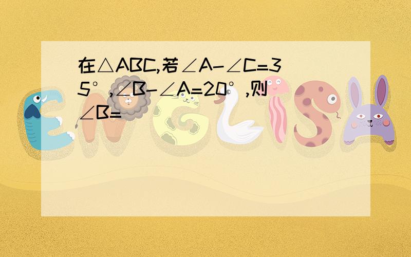 在△ABC,若∠A-∠C=35°,∠B-∠A=20°,则∠B=