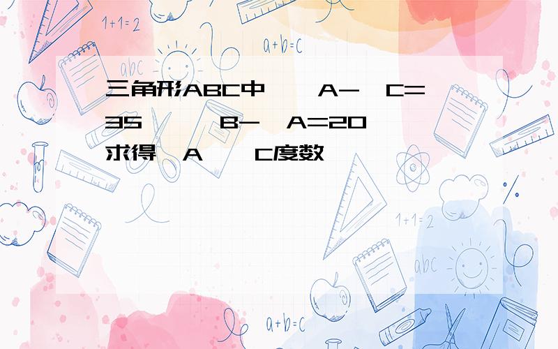 三角形ABC中,∠A-∠C=35°,∠B-∠A=20°,求得∠A,∠C度数