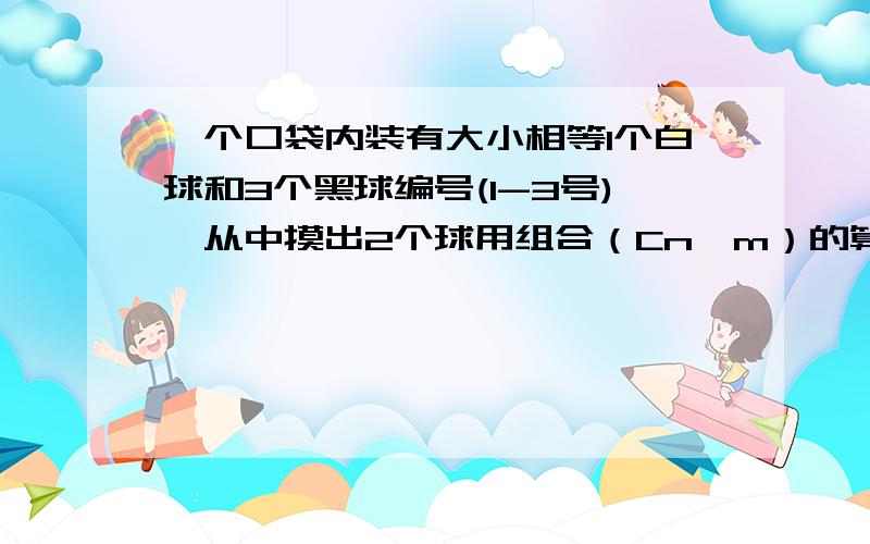 一个口袋内装有大小相等1个白球和3个黑球编号(1-3号),从中摸出2个球用组合（Cn^m）的算法,1,写出所有结果2,摸出两个黑球的结果有多少种 3摸出两个黑球的概率是多少