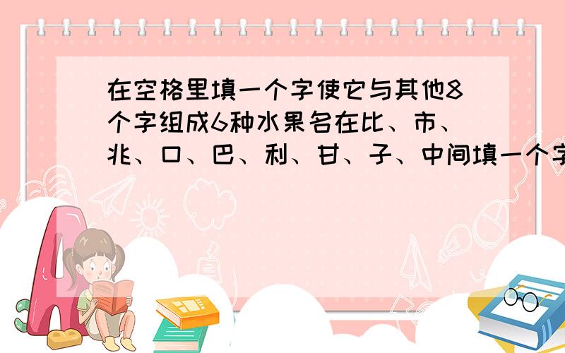 在空格里填一个字使它与其他8个字组成6种水果名在比、市、兆、口、巴、利、甘、子、中间填一个字使它与其他8个字组成6种水果名.