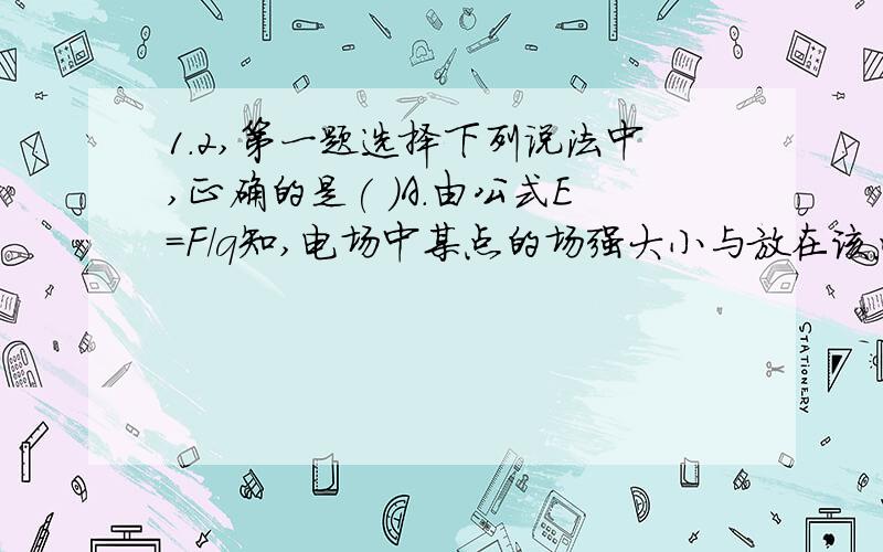 1.2,第一题选择下列说法中,正确的是( )A.由公式E=F/q知,电场中某点的场强大小与放在该点的电荷所受电场力的大小成正比,与电荷的电荷量成反比.B.由公式E=F/q知,电场中某点的场强方向,就是置