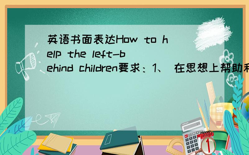 英语书面表达How to help the left-behind children要求：1、 在思想上帮助和关心留守儿童,一起成长,建立友谊.成为朋友.2．在生活上关心留守儿童,献爱心,快乐3．在学习上帮助和关心留守儿童一起进