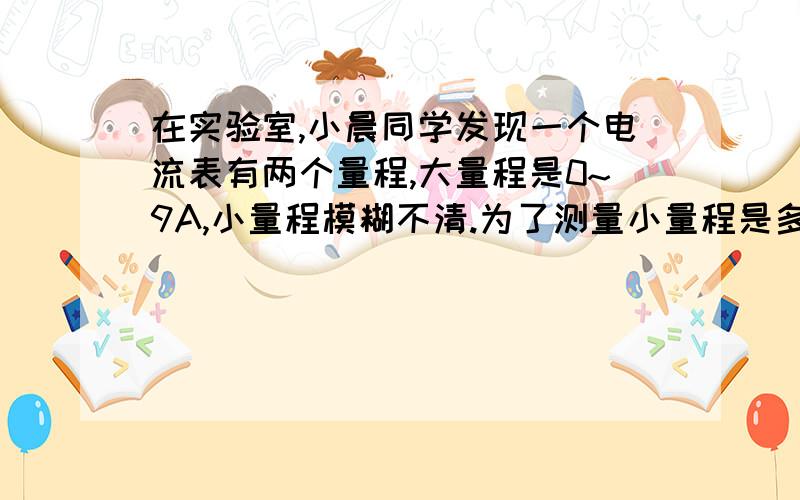 在实验室,小晨同学发现一个电流表有两个量程,大量程是0~9A,小量程模糊不清.为了测量小量程是多少,他先用大量程接入电路,指针位置大量程指在1.5A.然后再改用小量程接入同一电路,指在4.5A,