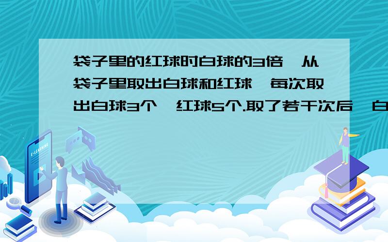 袋子里的红球时白球的3倍,从袋子里取出白球和红球,每次取出白球3个,红球5个.取了若干次后,白球刚好去玩,红球还剩44个.问：有白球和红球各多少个?【小妹不才,请用方程,要写细一点儿】