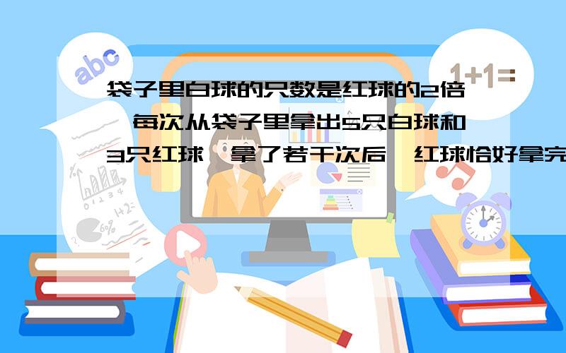 袋子里白球的只数是红球的2倍,每次从袋子里拿出5只白球和3只红球,拿了若干次后,红球恰好拿完白球还剩下7只.求原来白球和红球各有多少只?