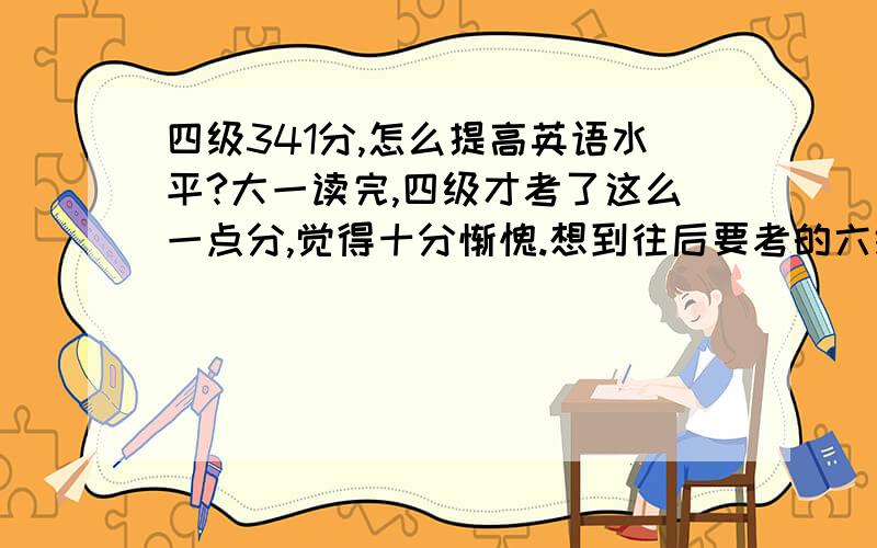 四级341分,怎么提高英语水平?大一读完,四级才考了这么一点分,觉得十分惭愧.想到往后要考的六级,雅思,不觉想请教有经验的大侠们,怎么提高.还有两年时间,准备去英国留学,怎么把雅思提高