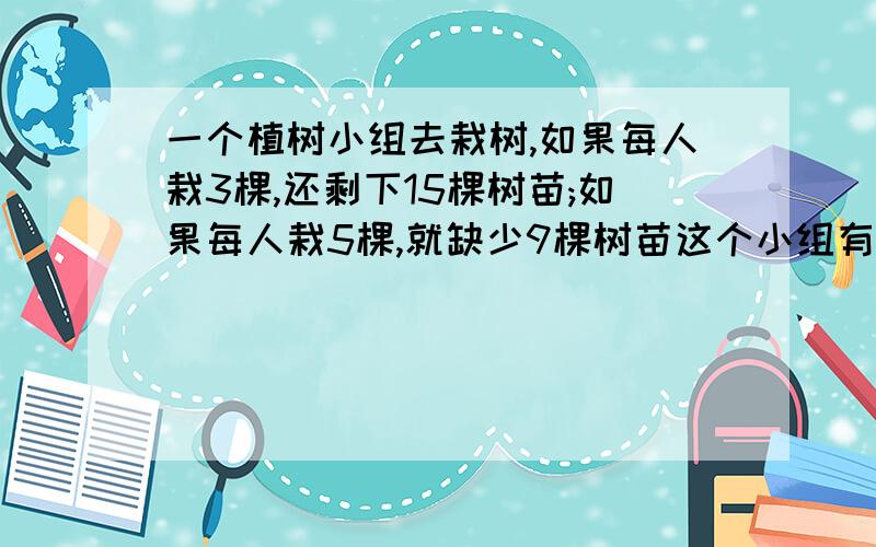 一个植树小组去栽树,如果每人栽3棵,还剩下15棵树苗;如果每人栽5棵,就缺少9棵树苗这个小组有多少人?一共有多少棵树苗?急