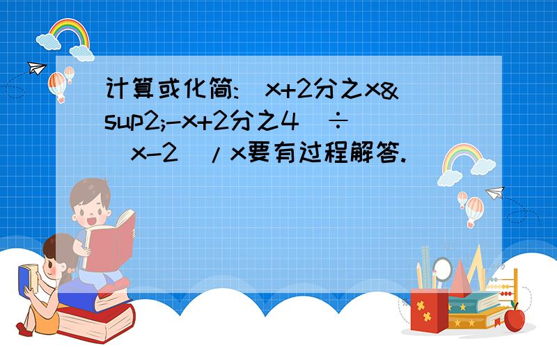 计算或化简:(x+2分之x²-x+2分之4)÷(x-2)/x要有过程解答.