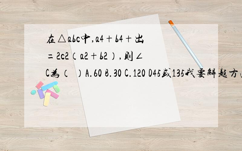 在△abc中,a4+b4+出=2c2（a2+b2）,则∠C为（ ）A.60 B.30 C.120 D45或135我要解题方法！求助各路神仙帮帮忙……