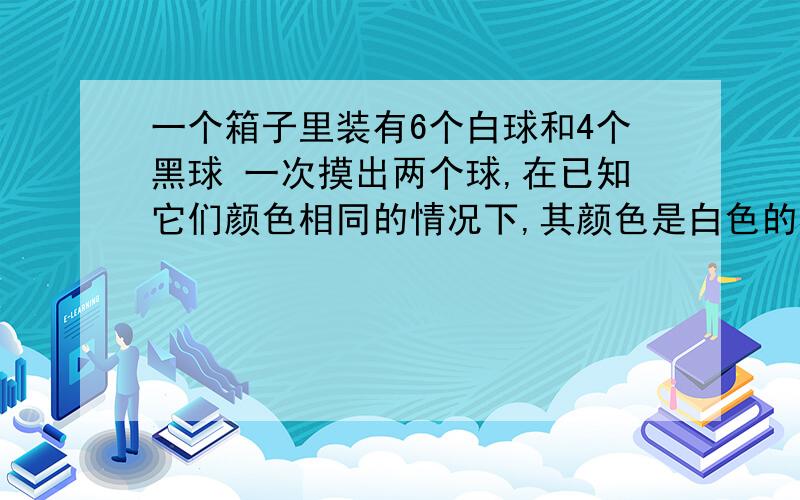 一个箱子里装有6个白球和4个黑球 一次摸出两个球,在已知它们颜色相同的情况下,其颜色是白色的概率是