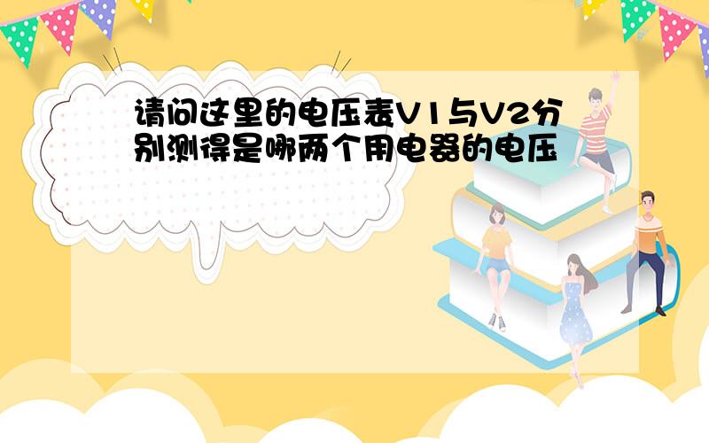 请问这里的电压表V1与V2分别测得是哪两个用电器的电压