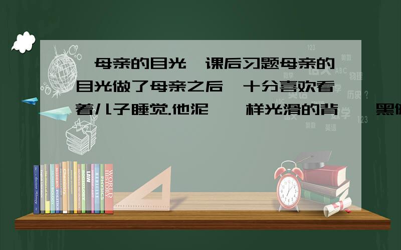 《母亲的目光》课后习题母亲的目光做了母亲之后,十分喜欢看着儿子睡觉.他泥鳅一样光滑的背,黝黑健康的胳膊,饱满茁壮的腿,眉宇间不可言说的可爱神情……看着看着,我常常觉得,单是为了