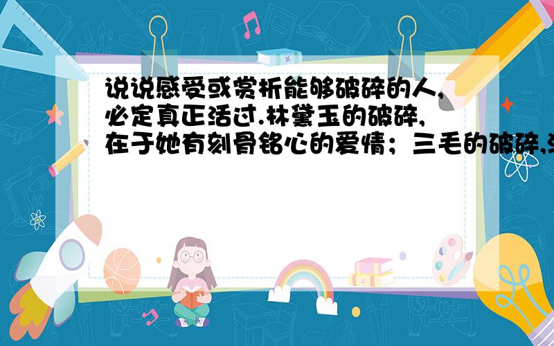 说说感受或赏析能够破碎的人,必定真正活过.林黛玉的破碎,在于她有刻骨铭心的爱情；三毛的破碎,源于她历经沧桑后一刹那的明彻与超脱；凡高的破碎,是太阳用黄金的刀子让他在光明中不