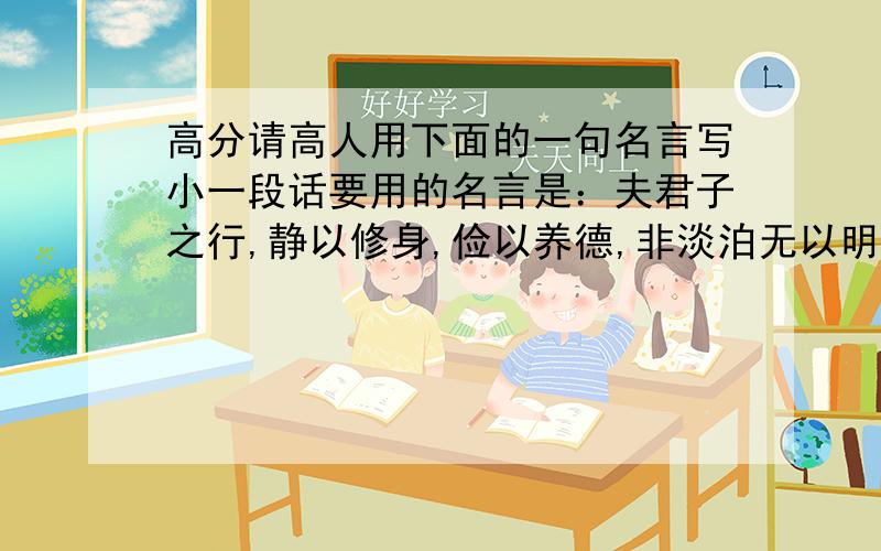 高分请高人用下面的一句名言写小一段话要用的名言是：夫君子之行,静以修身,俭以养德,非淡泊无以明志,非宁静无以致远.（此句话一定要在段落中出现）另外,一定要短,语句要较优美,能体