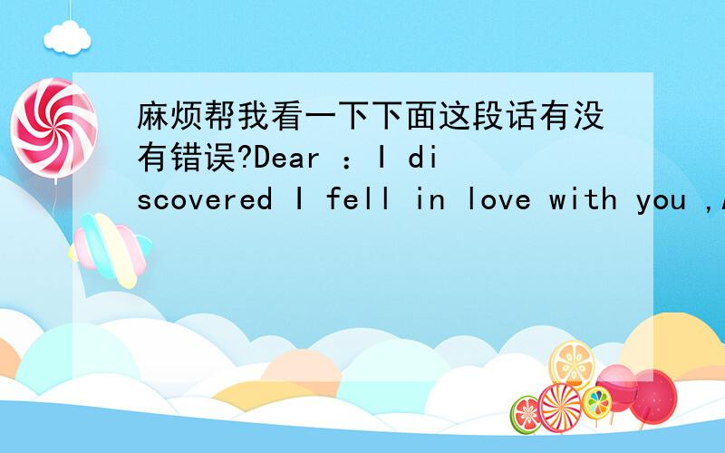 麻烦帮我看一下下面这段话有没有错误?Dear ：I discovered I fell in love with you ,Already Uncontrollable ,But I thought Extremely painful .Because knew does not have the result ,Because I could not give you to be happy ,Therefore I On