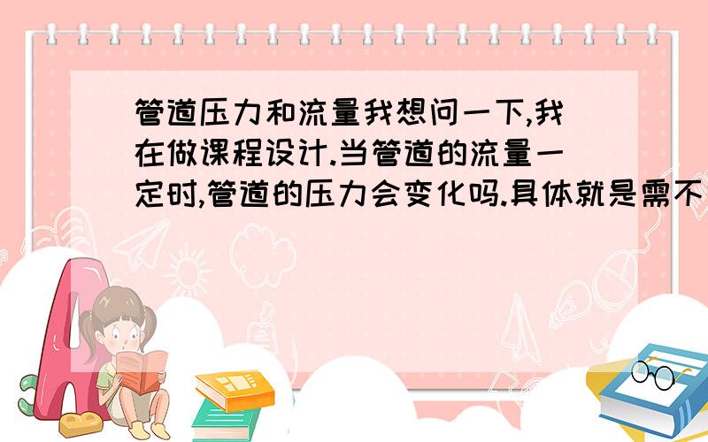 管道压力和流量我想问一下,我在做课程设计.当管道的流量一定时,管道的压力会变化吗.具体就是需不需要单独设计管道压力控制系统.我只想设计管道流量控制系统,我感觉就能控制压力了.