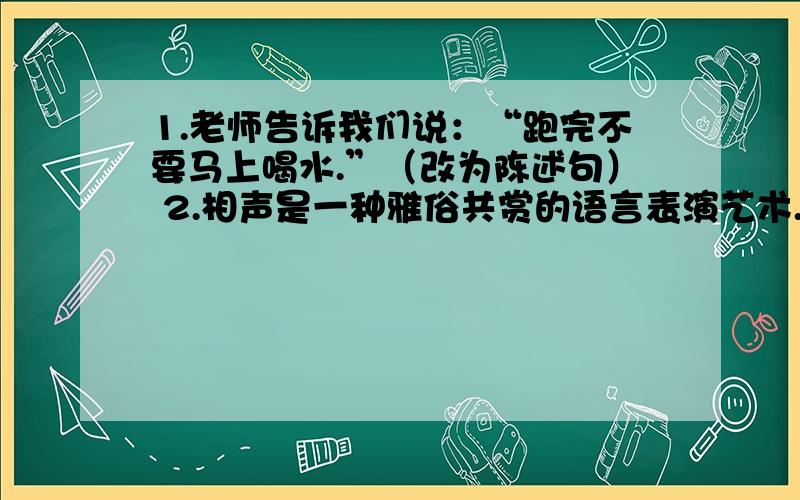 1.老师告诉我们说：“跑完不要马上喝水.”（改为陈述句） 2.相声是一种雅俗共赏的语言表演艺术.（缩句）