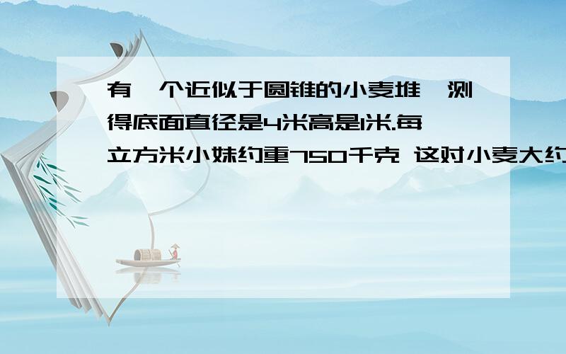 有一个近似于圆锥的小麦堆,测得底面直径是4米高是1米.每立方米小妹约重750千克 这对小麦大约有多少千克 要完全算式