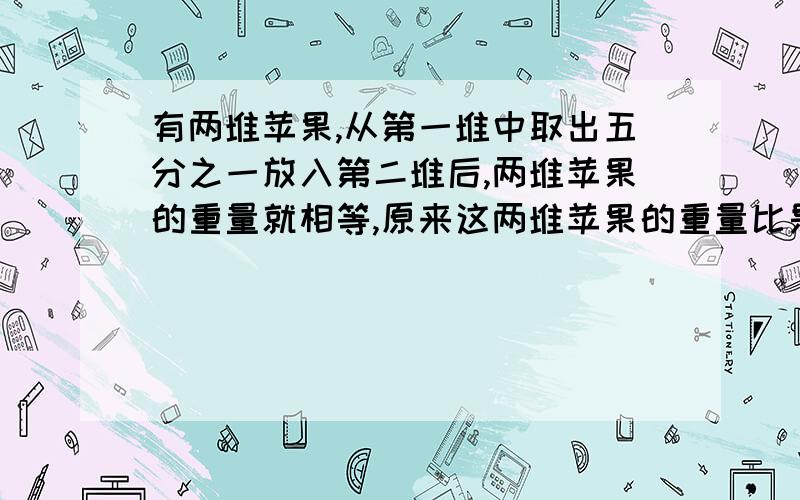 有两堆苹果,从第一堆中取出五分之一放入第二堆后,两堆苹果的重量就相等,原来这两堆苹果的重量比是（）A、5；3 B、4；5 C、6；5 D、2；5