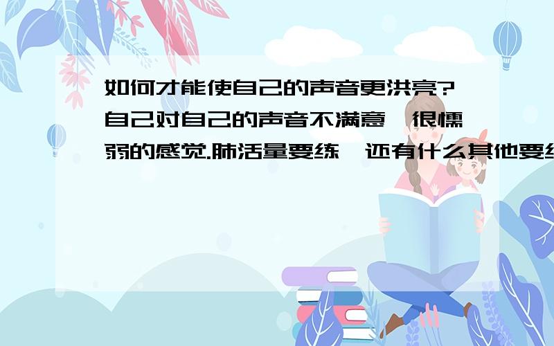 如何才能使自己的声音更洪亮?自己对自己的声音不满意,很懦弱的感觉.肺活量要练,还有什么其他要练的?怎么个训练法?有没有专门的地方?