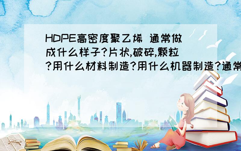 HDPE高密度聚乙烯 通常做成什么样子?片状,破碎,颗粒?用什么材料制造?用什么机器制造?通常用来给什么企业做原料?能做什么?