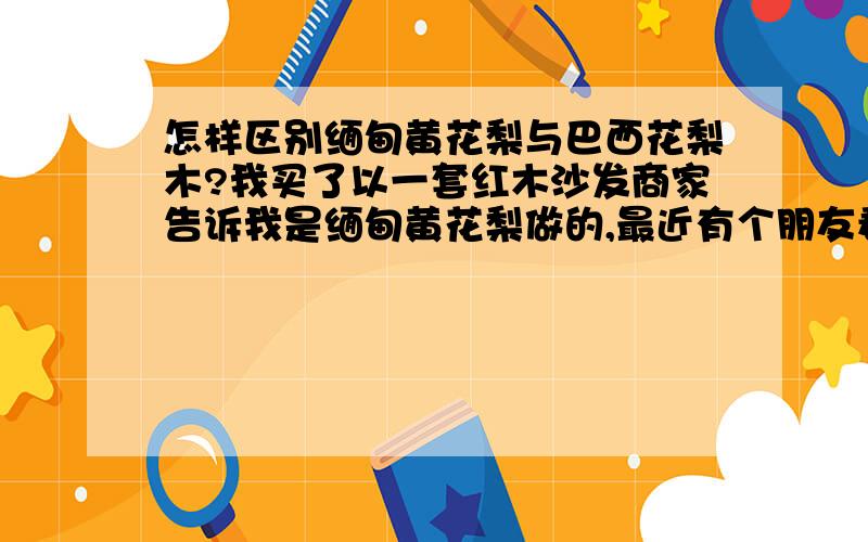 怎样区别缅甸黄花梨与巴西花梨木?我买了以一套红木沙发商家告诉我是缅甸黄花梨做的,最近有个朋友看过说巴西花梨木,我有点郁闷请教那位能指点我辨别这两种木料?如能赐教（最好能有照