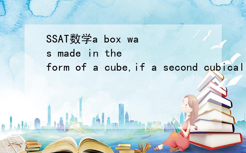 SSAT数学a box was made in the form of a cube,if a second cubical box has inside imensions thress times those of the first box,how many time as much does it contain?
