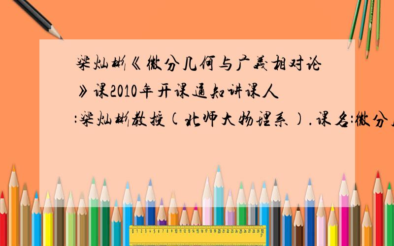 梁灿彬《微分几何与广义相对论》课2010年开课通知讲课人:梁灿彬教授(北师大物理系).课名:微分几何与广义相对论时间:2010年9月起,每周六、日上午9:30至11:30.2010年9月11日(周六)上第一次课.地