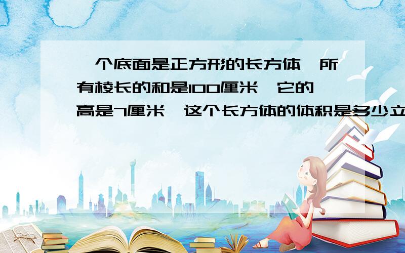 一个底面是正方形的长方体,所有棱长的和是100厘米,它的高是7厘米,这个长方体的体积是多少立方厘米?