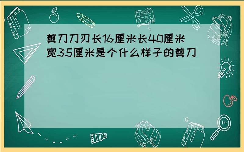 剪刀刀刃长16厘米长40厘米宽35厘米是个什么样子的剪刀