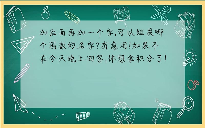 加后面再加一个字,可以组成哪个国家的名字?有急用!如果不在今天晚上回答,休想拿积分了!