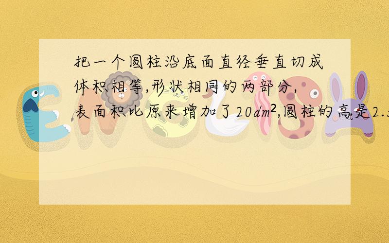 把一个圆柱沿底面直径垂直切成体积相等,形状相同的两部分,表面积比原来增加了20dm²,圆柱的高是2.5dm,这个圆柱的体积是多少dm³?