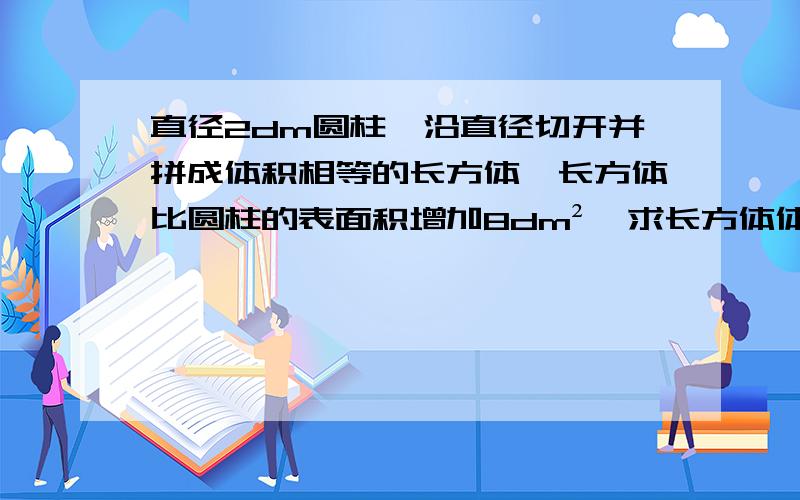 直径2dm圆柱,沿直径切开并拼成体积相等的长方体,长方体比圆柱的表面积增加8dm²,求长方体体积是几dm³