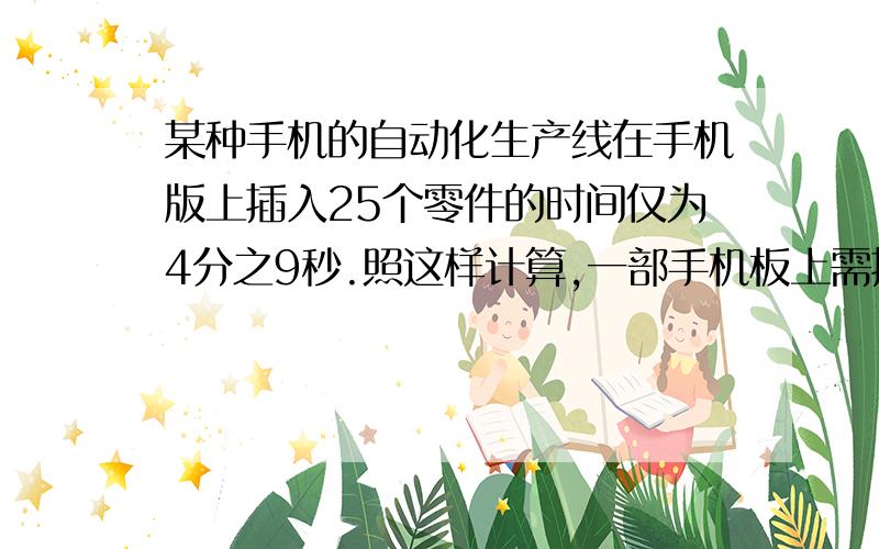 某种手机的自动化生产线在手机版上插入25个零件的时间仅为4分之9秒.照这样计算,一部手机板上需插入200个零件,大约要用多少秒?