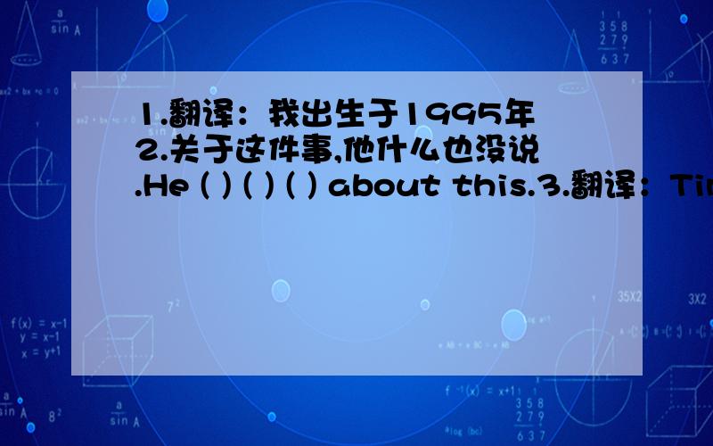 1.翻译：我出生于1995年2.关于这件事,他什么也没说.He ( ) ( ) ( ) about this.3.翻译：Tim's mother is worriedabout Tim's eyesight as he plays online games too much