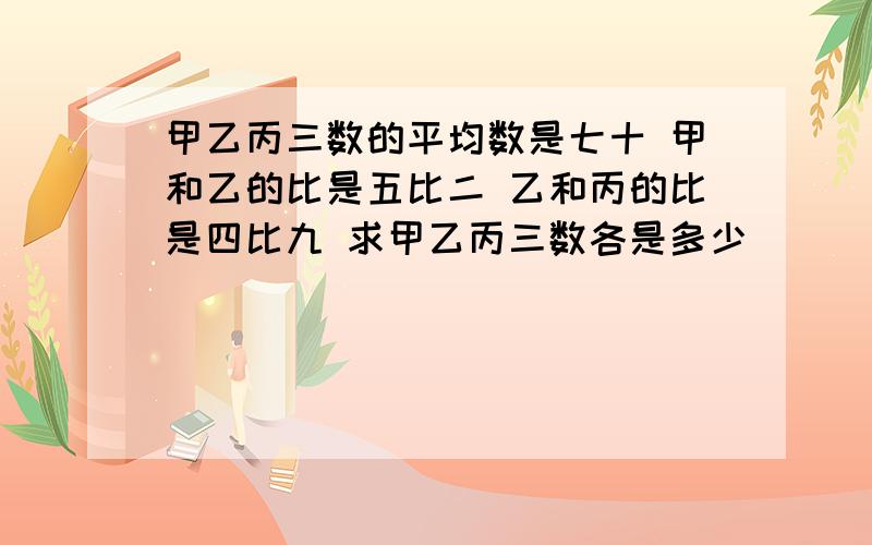 甲乙丙三数的平均数是七十 甲和乙的比是五比二 乙和丙的比是四比九 求甲乙丙三数各是多少